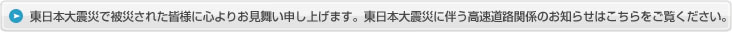 東日本大震災で被災された皆様に心よりお見舞い申し上げます。東日本大震災に伴う高速道路関係のお知らせはこちらをご覧ください。