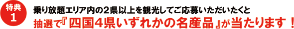 特典1　乗り放題エリア内の2県以上を観光してご応募いただいたくと抽選で『四国4県いずれかの名産品』が当たります！