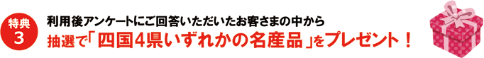 特典3　利用後アンケートにご回答いただいたお客さまの中から抽選で「四国4県いずれかの名産品」をプレゼント！