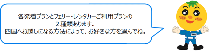 各発着プランとフェリー・レンタカーご利用プランの2種類あります。四国へお越しになる方法によって、お好きな方を選んでね。