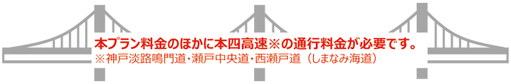 本プラン料金のほかに本四高速※の通行料金が必要です。※神戸淡路鳴門道・瀬戸中央道・西瀬戸道（しまなみ海道）