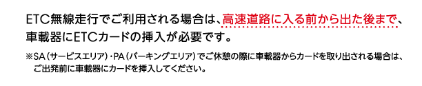 ETC無線走行でご利用される場合は、高速道路に入る前から出た後まで、車載器にETCカードの挿入が必要です。